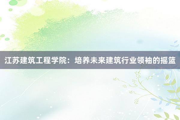 江苏建筑工程学院：培养未来建筑行业领袖的摇篮